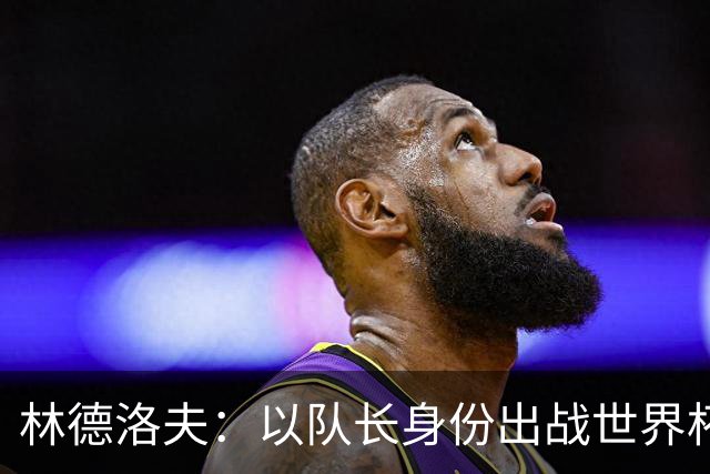 林德洛夫：以队长身份出战世界杯很自豪 希望能战胜老队友汉尼拔